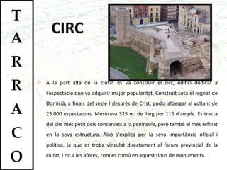 CIRC A la part alta de la ciutat es va construir el circ, edifici dedicat a l'espectacle que va adquirir major popularitat. Construït sota el regnat de Domicià, a finals del segle I després de Crist, podia albergar al voltant de 23.000 espectadors. Mesurava 325 m. de llarg per 115 d'ample. Es tracta del circ més petit dels conservats a la península, però també el més refinat en la seva estructura. Això s'explica per la seva importància oficial i política, ja que es troba vinculat directament al fòrum provincial de la ciutat, i no a les afores, com és comú en aquest tipus de monuments.  