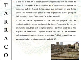 El circ era el lloc on es desenvolupaven espectacles com les curses de bigues i quadrigues i altres espectacles d'entreteniment. Encara es conserven del circ la part de les grades que es troben en una de les corbes i les monumentals portes d'accés, el problema és que gran part d'ell es troba ubicat a l'interior de l'actual recinte urbà.  El circ de Tàrraco representa la fase final del projecte Flavi de reurbanització del sector nord-est de la ciutat. L'existència del recinte emmurallat republicà, del complex forense i del tram urbà de la Via Augusta va determinar l'aspecte formal del circ. Hi ha elements suficients per pensar que, almenys una part de l'edifici, es va utilitzar per a espectacles fins al primer quart del segle VII dC . 