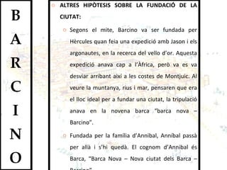 ALTRES HIPÒTESIS SOBRE LA FUNDACIÓ DE LA CIUTAT: Segons el mite, Barcino va ser fundada per Hèrcules quan feia una expedició amb Jason i els argonautes, en la recerca del vello d’or. Aquesta expedició anava cap a l’Àfrica, però va es va desviar arribant així a les costes de Montjuic. Al veure la muntanya, rius i mar, pensaren que era el lloc ideal per a fundar una ciutat, la tripulació anava en la novena barca “barca nova – Barcino”.  Fundada per la família d’Annibal, Anníbal passà per allà i s’hi quedà. El cognom d’Annibal és Barca, “Barca Nova – Nova ciutat dels Barca – Barcino”.  