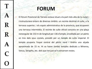 FORUM El Fòrum Provincial de Tàrraco estava situat a la part més alta de la ciutat i s'estructurava entorn de diversos àmbits: un recinte destinat al culte, a la terrassa superior, i els espais administratius de la província, que ocupaven una terrassa intermèdia. El recinte de culte oficial consistia en una plaça rectangular de 153 m de longitud per 136 d'ample, envoltada per un pòrtic en tres dels seus costats, presidit per un temple de culte imperial. El temple ocuparia l'espai central del pòrtic nord i tindria una alçada aproximada de 15 m. Hi va haver també temples dedicats a Minerva, Venus, Seraphis, etc. dels que tot just se’n conserven restes.  