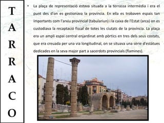 La plaça de representació estava situada a la terrassa intermèdia i era el punt des d'on es gestionava la província. En ella es trobaven espais tan importants com l'arxiu provincial (tabulariun) i la caixa de l'Estat (arca) on es custodiava la recaptació fiscal de totes les ciutats de la província. La plaça era un ampli espai central enjardinat amb pòrtics en tres dels seus costats, que era creuada per una via longitudinal, on se situava una sèrie d'estàtues dedicades en la seva major part a sacerdots provincials (flamines).  