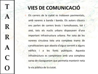 VIES DE COMUNICACIÓ Els carrers de la ciutat es trobaven pavimentats, amb voreres a banda i banda. Els autors clàssics ens parlen de carrers bruts i tumultuosos, tot i això, tots els nuclis urbans disposaven d'una important infrastructura urbana. Per sota de les voreres circulava tota una complexa trama de canalitzacions que abastia d'aigua corrent a alguns edificis i a les fonts públiques. Aquesta infrastructura es completava amb una complexa xarxa de clavegueram que permetia mantenir neta la via pública de la ciutat.   
