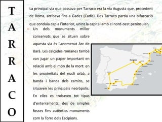Un dels monuments millor conservats que se situen sobre aquesta via és l'anomenat Arc de Barà. Les calçades romanes també van jugar un paper important en relació amb el món de la mort: en les proximitats del nucli urbà, a banda i banda dels camins, se situaven les principals necròpolis. En elles es trobaven tot tipus d'enterraments, des de simples fosses fins autèntics monuments com la Torre dels Escipions.  La principal via que passava per Tarraco era la via Augusta que, procedent de Roma, arribava fins a Gades (Cadis). Des Tarraco partia una bifurcació que conduïa cap a l'interior, unint la capital amb el nord-oest peninsular . 