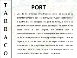 PORT Una de les principals infrastructures sobre les quals es va cimentar Tàrraco va ser, sens dubte, el port, ja que estava situat a quatre dies de navegació del port de Roma, el que la va convertir en una important escala estratègica. No tenim massa dades sobre el port original. No obstant això, el desenvolupament de la ciutat va comportar també la necessitat de dotar l'àrea portuària d'uns equipaments adequats. Entre els segles II aC i I dC es detecten tot un seguit d'obres que van encaminades a la progressiva construcció de molls, cisternes, magatzem i naus, així com l'aportació de terres per sanejar una zona ocupada inicialment per platges i maresmes.  