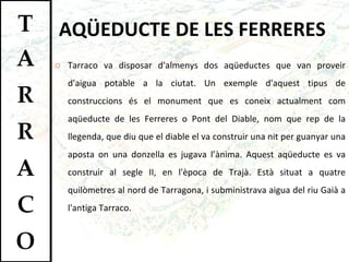 AQÜEDUCTE DE LES FERRERES Tarraco va disposar d'almenys dos aqüeductes que van proveir d'aigua potable a la ciutat. Un exemple d'aquest tipus de construccions és el monument que es coneix actualment com aqüeducte de les Ferreres o Pont del Diable, nom que rep de la llegenda, que diu que el diable el va construir una nit per guanyar una aposta on una donzella es jugava l’ànima. Aquest aqüeducte es va construir al segle II, en l'època de Trajà. Està situat a quatre quilòmetres al nord de Tarragona, i subministrava aigua del riu Gaià a l'antiga Tarraco.  