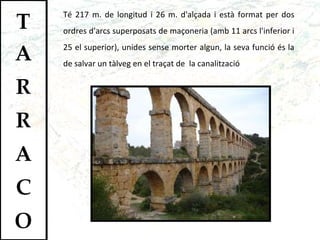 Té 217 m. de longitud i 26 m. d'alçada i està format per dos ordres d'arcs superposats de maçoneria (amb 11 arcs l'inferior i 25 el superior), unides sense morter algun, la seva funció és la de salvar un tàlveg en el traçat de  la canalització 