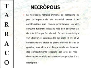 NECRÒPOLIS La necròpolis romano-cristiana de Tarragona és, per la importància del material extret i les construccions que encara persisteixen, un dels conjunts funeraris cristians més ben documentats de tota l'Europa Occidental. És un cementiri que van utilitzar els cristians des del segle III fins al VI, conservant una cripta de planta de creu inscrita en quadrat, una altra amb llarga escala de descens i dos compartiments separats per arcs de maó i diverses restes d'altres construccions pròpies d'una necròpolis .   