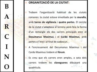 ORGANITZACIÓ DE LA CIUTAT :  Trobem l’organització habitual de les ciutats romanes: la ciutat estava envoltada per la  muralla , amb  torres de vigilància  i  quatre portes . El recinte de la ciutat s’adaptava al terreny però feia la forma d’un rectangle els dos carrers principals eren el  Decumanus Maximus  i el  Cardo Maximus , amb portes a l’inici i al final de cadascun. .  A l’encreuament del Decumanus Maximus i del Cardo Maximus trobem el  fòrum .  Es creu que els carrers eren amples, a sota dels carrers trobem les  clavegueres  dibuixant una quadrícula. 