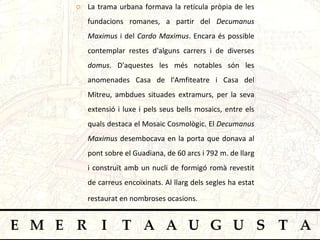 La trama urbana formava la retícula pròpia de les fundacions romanes, a partir del  Decumanus Maximus  i del  Cardo Maximus . Encara és possible contemplar restes d'alguns carrers i de diverses  domus . D'aquestes les més notables són les anomenades Casa de l'Amfiteatre i Casa del Mitreu, ambdues situades extramurs, per la seva extensió i luxe i pels seus bells mosaics, entre els quals destaca el Mosaic Cosmològic. El  Decumanus Maximus  desembocava en la porta que donava al   pont sobre el Guadiana, de 60 arcs i 792 m. de llarg i construït amb un nucli de formigó romà revestit de carreus encoixinats. Al llarg dels segles ha estat restaurat en nombroses ocasions.   
