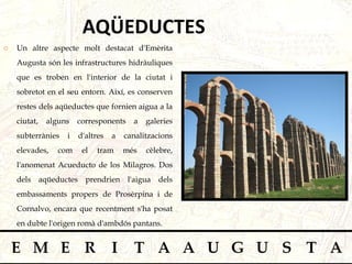 Un altre aspecte molt destacat d'Emèrita Augusta són les infrastructures hidràuliques que es troben en l'interior de la ciutat i sobretot en el seu entorn. Així, es conserven restes dels aqüeductes que fornien aigua a la ciutat, alguns corresponents a galeries subterrànies i d'altres a canalitzacions elevades, com el tram més cèlebre, l'anomenat Acueducto de los Milagros. Dos dels aqüeductes prendrien l'aigua dels embassaments propers de Prosèrpina i de Cornalvo, encara que recentment s'ha posat en dubte l'origen romà d'ambdós pantans.  AQÜEDUCTES 