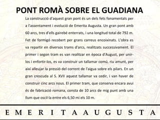 PONT ROMÀ SOBRE EL GUADIANA La construcció d'aquest gran pont és un dels fets fonamentals per a l'assentament i evolució de Emerita Augusta. Un gran pont amb 60 arcs, tres d'ells gairebé enterrats, i una longitud total de 792 m. Fet de formigó recobert per grans carreus encoixinats. L'obra es va repartir en diversos trams d'arcs, realitzats successivament. El primer i segon tram es van realitzar en època d'August, per unir-los i enfortir-los, es va construir un tallamar comú, riu amunt, per així alleujar la pressió del corrent de l'aigua sobre els pilars. En un gran crescuda al S. XVII aquest tallamar va cedir, i van haver de construir cinc arcs nous. El primer tram, que conserva encara avui és de fabricació romana, consta de 10 arcs de mig punt amb una llum que oscil·la entre els 6,50 mi els 10 m.  