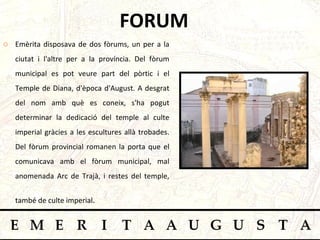 FORUM Emèrita disposava de dos fòrums, un per a la ciutat i l'altre per a la província. Del fòrum municipal   es pot veure part del pòrtic i el Temple de Diana, d'època d'August. A desgrat del nom amb què es coneix, s'ha pogut determinar la dedicació del temple al culte imperial gràcies a les escultures allà trobades. Del fòrum provincial romanen la porta que el comunicava amb el fòrum municipal, mal anomenada Arc de Trajà, i restes del temple, també de culte imperial .   
