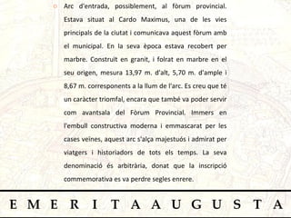 Arc d'entrada, possiblement, al fòrum provincial. Estava situat al Cardo Maximus, una de les vies principals de la ciutat i comunicava aquest fòrum amb el municipal. En la seva època estava recobert per marbre. Construït en granit, i folrat en marbre en el seu origen, mesura 13,97 m. d'alt, 5,70 m. d'ample i 8,67 m. corresponents a la llum de l'arc. Es creu que té un caràcter triomfal, encara que també va poder servir com avantsala del Fòrum Provincial. Immers en l'embull constructiva moderna i emmascarat per les cases veïnes, aquest arc s'alça majestuós i admirat per viatgers i historiadors de tots els temps. La seva denominació és arbitrària, donat que la inscripció commemorativa es va perdre segles enrere.  