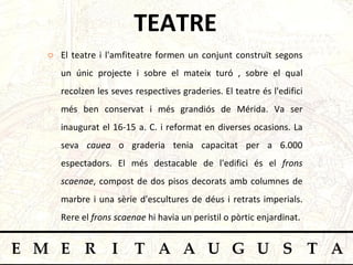 TEATRE El teatre i l'amfiteatre formen un conjunt construït segons un únic projecte i sobre el mateix turó , sobre el qual recolzen les seves respectives graderies. El teatre és l'edifici més ben conservat i més grandiós de Mérida. Va ser inaugurat el 16-15 a. C. i reformat en diverses ocasions. La seva  cauea  o graderia tenia capacitat per a 6.000 espectadors. El més destacable de l'edifici és el  frons scaenae , compost de dos pisos decorats amb columnes de marbre i una sèrie d'escultures de déus i retrats imperials. Rere el  frons scaenae  hi havia un peristil o pòrtic enjardinat.  