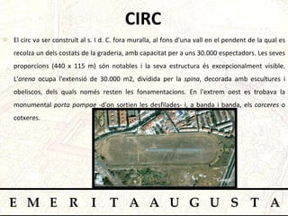 CIRC El circ va ser construït al s. I d. C. fora muralla, al fons d'una vall en el pendent de la qual es recolza un dels costats de la graderia, amb capacitat per a uns 30.000 espectadors. Les seves proporcions (440 x 115 m) són notables i la seva estructura és excepcionalment visible. L' arena  ocupa l'extensió de 30.000 m2, dividida per la  spina , decorada amb escultures i obeliscos, dels quals només resten les fonamentacions. En l'extrem oest es trobava la monumental  porta pompae  -d'on sortien les desfilades- i, a banda i banda, els  carceres  o cotxeres.  