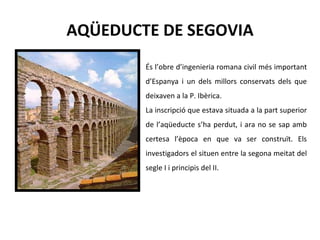 AQÜEDUCTE DE SEGOVIA És l’obre d’ingenieria romana civil més important d’Espanya i un dels millors conservats dels que deixaven a la P. Ibèrica.  La inscripció que estava situada a la part superior de l’aqüeducte s’ha perdut, i ara no se sap amb certesa l’època en que va ser construït. Els investigadors el situen entre la segona meitat del segle I i principis del II.  