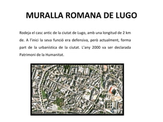 MURALLA ROMANA DE LUGO Rodeja el casc antic de la ciutat de Lugo, amb una longitud de 2 km de. A l’inici la seva funció era defensiva, però actualment, forma part de la urbanística de la ciutat. L’any 2000 va ser declarada Patrimoni de la Humanitat.  