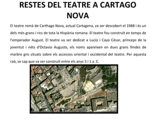 RESTES DEL TEATRE A CARTAGO NOVA El teatre romà de Carthago Nova, actual Cartagena, va ser descobert el 1988 i és un dels més grans i rics de tota la Hispània romana. El teatre fou construït en temps de l’emperador August. El teatre va ser dedicat a Lucio i Cayo César, prínceps de la joventut i néts d'Octavio Augusto, els noms apareixen en dues grans llindes de marbre gris situats sobre els accessos oriental i occidental del teatre. Per aquesta raó, se sap que va ser construït entre els anys 5 i 1 a. C.  