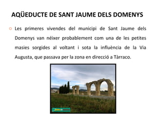 AQÜEDUCTE DE SANT JAUME DELS DOMENYS  Les primeres vivendes del municipi de Sant Jaume dels Domenys van néixer probablement com una de les petites masies sorgides al voltant i sota la influència de la Via Augusta, que passava per la zona en direcció a Tàrraco. 