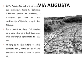 VIA AUGUSTA La Via Augusta fou amb una via romana que comunicava Roma les Columnes d'Hèrcules (l'estret de Gibraltar), i transcorria per tota la costa mediterrània d'Hispània, a partir dels Pirineus. Fou la calçada més llarga i l'eix principal de la xarxa viària de la Hispània romana, amb una longitud aproximada de 1.500 km. Al llarg de la seva història va rebre diferents noms, entre ells els de Via Hercúlia (o Via Heràclia), Camí d'Anníbal, etc. 