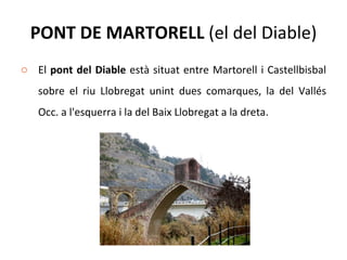 PONT DE MARTORELL  (el del Diable) El  pont del Diable  està situat entre Martorell i Castellbisbal sobre el riu Llobregat unint dues comarques, la del Vallés Occ. a l'esquerra i la del Baix Llobregat a la dreta. 