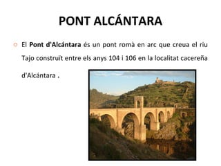 PONT ALCÁNTARA El  Pont d'Alcántara  és un pont romà en arc que creua el riu Tajo construït entre els anys 104 i 106 en la localitat cacereña d'Alcántara  . 