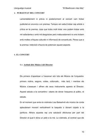 Llenguatge musical                                      “El Beethoven més feliç”

4. PUBLICITAT DEL CONCERT


      Lamentablement ni prèvia ni posteriorment al concert vam trobar

      publicitat en anuncis o en premsa. Tampoc em sabut trobar cap article o

      crítica en la premsa, cosa que trobo molt trista: ens podem trobar amb

      mil xafarderies o amb mil desgràcies però malauradament no ens trobem

      amb moltes crítiques culturals ni informació de concerts,etc. Penso que a

      la premsa i televisió s’hauria de potenciar aquest aspecte.



5. EL CONCERT




      5.1. Actitud dels Músics i del Director




      Els primers d’aparèixer a l’escenari són tots els Músics de l’orquestra:

      primers violins, segons, violes, violoncels... més tard, i mentres els

      Músics s’asseuen i afinen els seus instruments apareix el Director.

      Aquest saluda a la concertino i abans de donar l’esquena al púlbic, el

      saluda.

      En el moment que entra la violinista Lisa Batiashvili els músics de corda

      aplaudeixen movent verticalment la baqueta o donant copets a la

      partitura. Alhora aquesta rep una salutació afectuosa per part del

      Director el qual li dóna un petó a la mà. La violinista, al contrari que els




                                                                               10
 