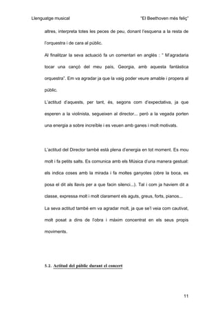 Llenguatge musical                                       “El Beethoven més feliç”

      altres, interpreta totes les peces de peu, donant l’esquena a la resta de

      l’orquestra i de cara al públic.

      Al finalitzar la seva actuació fa un comentari en anglès : “ M’agradaria

      tocar una cançó del meu país, Georgia, amb aquesta fantàstica

      orquestra”. Em va agradar ja que la vaig poder veure amable i propera al

      públic.

      L’actitud d’aquests, per tant, és, segons com d’expectativa, ja que

      esperen a la violinista, segueixen al director... però a la vegada porten

      una energia a sobre increïble i es veuen amb ganes i molt motivats.




      L’actitud del Director també està plena d’energia en tot moment. Es mou

      molt i fa petits salts. Es comunica amb els Música d’una manera gestual:

      els indica coses amb la mirada i fa moltes ganyotes (obre la boca, es

      posa el dit als llavis per a que facin silenci...). Tal i com ja haviem dit a

      classe, expressa molt i molt clarament els aguts, greus, forts, pianos...

      La seva actitud també em va agradar molt, ja que se’l veia com cautivat,

      molt posat a dins de l’obra i màxim concentrat en els seus propis

      moviments.




      5.2. Actitud del públic durant el concert




                                                                                  11
 