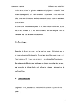 Llenguatge musical                                       “El Beethoven més feliç”

      L’actitud del públic en general era totalment propensa i receptiva. Vam

      restar durant gairebé tota l’obra en silenci i expectants. També felicitava,

      però, quan era convenient, la interpretació del músics i director amb forts

      aplaudiments.

      Al finalitzar el concert es va posar tot el públic de peu i aplaudint. Si per

      mi aquest moment ja va ser emocionant no em vull imaginar com ho

      devia ser pels que estaven dalt l’escenari.



      5.3. La mitja part




      Desprès de la primera part en la qual es tocava Sinfonietta per a

      orquestra de corda i timbales i el Concert per a violí i orquestra, op.14, hi

      ha un espai de 20 minuts que correspon a la mitja part de l’espectacle.

      Durant aquests 20 minuts el públic es va aixecar, va estirar les cames, i

      va comentar la interpretació dels diferents músics i sobretot de la

      violinista Lisa.



      5.4. Aspectes musicals




      La primera obra, ja nombrada anteriorment la podriem separar en tres

      parts:




                                                                                12
 