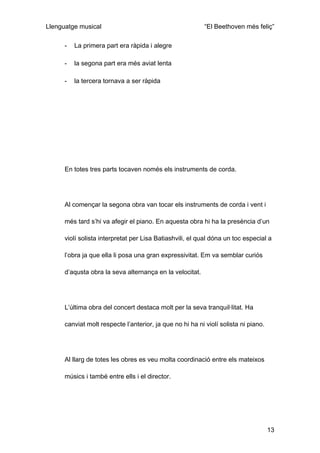 Llenguatge musical                                         “El Beethoven més feliç”

      -   La primera part era ràpida i alegre

      -   la segona part era més aviat lenta

      -   la tercera tornava a ser ràpida




      En totes tres parts tocaven només els instruments de corda.




      Al començar la segona obra van tocar els instruments de corda i vent i

      més tard s’hi va afegir el piano. En aquesta obra hi ha la presència d’un

      violí solista interpretat per Lisa Batiashvili, el qual dóna un toc especial a

      l’obra ja que ella li posa una gran expressivitat. Em va semblar curiós

      d’aqusta obra la seva alternança en la velocitat.




      L’última obra del concert destaca molt per la seva tranquil·litat. Ha

      canviat molt respecte l’anterior, ja que no hi ha ni violí solista ni piano.




      Al llarg de totes les obres es veu molta coordinació entre els mateixos

      músics i també entre ells i el director.




                                                                                     13
 