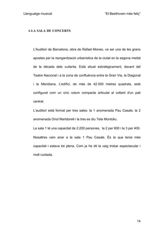 Llenguatge musical                                     “El Beethoven més feliç”




   6.LA SALA DE CONCERTS




      L'Auditori de Barcelona, obra de Rafael Moneo, va ser una de les grans

      apostes per la reorganització urbanística de la ciutat en la segona meitat

      de la dècada dels vuitanta. Està situat estratègicament, davant del

      Teatre Nacional i a la zona de confluència entre la Gran Via, la Diagonal

      i la Meridiana. L'edifici, de més de 42.500 metres quadrats, està

      configurat com un únic volum compacte articulat al voltant d'un pati

      central.

      L’auditori està format per tres sales: la 1 anomenada Pau Casals, la 2

      anomenada Oriol Martdorell i la tres es diu Tete Montoliu.

      La sala 1 té una capacitat de 2.200 persones, la 2 per 600 i la 3 per 400.

      Nosaltres vam anar a la sala 1 Pau Casals. És la que tenia més

      capacitat i estava tot plena. Com ja he dit la vaig trobar espectacular i

      molt cuidada.




                                                                             14
 