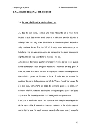Llenguatge musical                                      “El Beethoven més feliç”

7. VALORACIÓ PERSONAL DEL CONCERT




      7.1. La teva relació amb la Música, abans i ara




      Jo, des de ben petita,    estava una mica introduïda en el món de la

      música ja que des de que tenia uns 6 o 7 anys que em van apuntar a

      solfeig i més tard vaig voler apuntar-me a classes de piano. Aquest el

      vaig continuar tocant fins ben bé el 16 anys quan vaig començar el

      batxillerat i no em veia amb ànims de compaginar les dues coses amb

      dignitat. Llavors vaig abandonar la música. Fins ara.

      A les classes de música que fem ara recordo moltes de les coses que jo

      havia fet fa temps i que ara ja no recordava i realment em sap greu. A

      més, veure en Toni tocar peces o acompanyar cançons amb el piano fa

      que m’entrin ganes de tornar-lo a tocar. A més, ens va mostrar la

      partitura de piano de la preciosa cançó de “Ara és Nadal” de Lexus. És

      per això que, últimament, els caps de setmana quan sóc a casa, em

      baixo de internet partitures de cançons conegudes per a piano i em poso

      a practicar. És llavors quan m’adono de lo gratificant que resulta.

      Crec que la música ha estat i ara continua sent una part molt important

      de la meva vida. I naturalment no em refereixo a la música pop ni

      comercial, la qual ha estat sempre present a la meva vida, i sense la




                                                                             15
 
