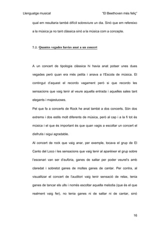 Llenguatge musical                                      “El Beethoven més feliç”

      qual em resultaria també difícil sobreviure un dia. Sinó que em refereixo

      a la música ja no tant clàssica sinó a la música com a concepte.



      7.2. Quantes vegades havies anat a un concert




      A un concert de tipologia clàssica hi havia anat potser unes dues

      vegades però quan era més petita i anava a l’Escola de música. El

      contingut d’aquest el recordo vagament però si que recordo les

      sensacions que vaig tenir al veure aquella entrada i aquelles sales tant

      elegants i majestuoses.

      Pel que fa a concerts de Rock he anat també a dos concerts. Són dos

      extrems i dos estils molt diferents de música, però al cap i a la fi tot és

      música i el que és important és que quan vagis a escoltar un concert el

      disfrutis i sigui agradable.

      Al concert de rock que vaig anar, per exemple, tocava el grup de El

      Canto del Loco i les sensacions que vaig tenir al aparèixer el grup sobre

      l’escenari van ser d’eufòria, ganes de saltar per poder veurel’s amb

      claredat i sobretot ganes de moltes ganes de cantar. Per contra, al

      visualitzar el concert de l’auditori vaig tenir sensació de relax, tenia

      ganes de tancar els ulls i només escoltar aquella melodia (que és el que

      realment vaig fer), no tenia ganes ni de saltar ni de cantar, sinó




                                                                              16
 