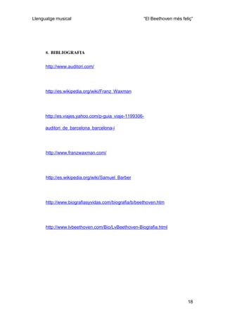 Llenguatge musical                                   “El Beethoven més feliç”




      8. BIBLIOGRAFIA


      http://www.auditori.com/




      http://es.wikipedia.org/wiki/Franz_Waxman




      http://es.viajes.yahoo.com/p-guia_viaje-1199306-

      auditori_de_barcelona_barcelona-i




      http://www.franzwaxman.com/




      http://es.wikipedia.org/wiki/Samuel_Barber




      http://www.biografiasyvidas.com/biografia/b/beethoven.htm




      http://www.lvbeethoven.com/Bio/LvBeethoven-Biografia.html




                                                                          18
 
