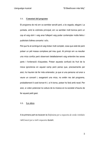 Llenguatge musical                                        “El Beethoven més feliç”




      3.1.   Comentari del programa


      El programa de mà em va semblar senzill però, a la vegada, elegant. La

      portada, amb la violinista principal, em va semblar molt bonica però un

      cop el vaig obrir i vaig anar fullejant vaig poder contemplar molta lletra i

      publicitat d’altres concerts i cd’s.

      Pel que fa al contingut el vaig trobar molt complet, cosa que està bé però

      potser un pèl massa complexe pel meu gust. Al principi em va resultar

      una mica confús però observant detalladament vaig entendre les seves

      parts i l’ordenació d’aquestes. Potser aquesta confusió és fruit de la

      meva ignorància en aquest camp però penso que, precisamente per

      això, ho haurien de fer més entenedor, ja que si una persona vol anar a

      veure un concert i, exagerant una mica, no entén res del programa,

      probablement li costi tornar-hi i, si hi torna, potser ho farà amb recel. Per

      això, si volen potenciar la cultura de la música en la societat s’hauria de

      fer aquest petit gest.



      3.2.   Les obres




      A la primera part es tocaven la Sinfonietta per a orquestra de corda i timbales

      i el Concert per a violí i orquestra durant.




                                                                                   3
 
