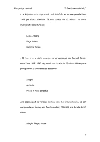 Llenguatge musical                                     “El Beethoven més feliç”

      - La Sinfonietta per a orquestra de corda i timbales va ser composada l’any

      1955 per Franz Waxman. Té una durada de 13 minuts i la seva

      musicalitat s’estructura així:




             Lento. Allegro

             Dirge: Lento

             Scherzo- Finale




      - El Concert per a violí i orquestra va ser composat per Samuel Barber

      entre l’any 1939 i 1940. Aquest té una durada de 22 minuts i l’interpreta

      principalment la violinista Lisa Batiashvili.




             Allegro

             Andante

             Presto in moto perpetuo




      A la segona part es va tocar Simfonia núm. 4 en si bemoll major. Va ser

      composada per Ludwig van Beethoven l’any 1806 i té una durada de 32

      minuts.




             Adagio. Allegro vivace




                                                                               4
 