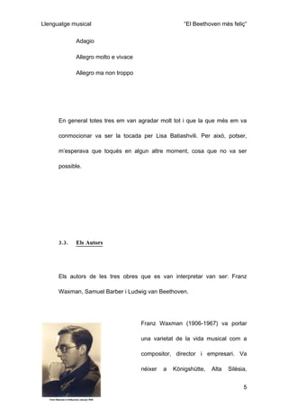 Llenguatge musical                                     “El Beethoven més feliç”

             Adagio

             Allegro molto e vivace

             Allegro ma non troppo




      En general totes tres em van agradar molt tot i que la que més em va

      conmocionar va ser la tocada per Lisa Batiashvili. Per això, potser,

      m’esperava que toqués en algun altre moment, cosa que no va ser

      possible.




      3.3.   Els Autors




      Els autors de les tres obres que es van interpretar van ser: Franz

      Waxman, Samuel Barber i Ludwig van Beethoven.




                                      Franz Waxman (1906-1967) va portar

                                      una varietat de la vida musical com a

                                      compositor, director i empresari. Va

                                      néixer   a   Königshütte,   Alta   Silèsia,


                                                                               5
 