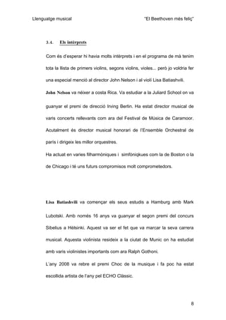 Llenguatge musical                                         “El Beethoven més feliç”




      3.4.   Els intèrprets


      Com és d’esperar hi havia molts intèrprets i en el programa de mà tenim

      tota la llista de primers violins, segons violins, violes... però jo voldria fer

      una especial menció al director John Nelson i al violí Lisa Batiashvili.

      John Nelson va néixer a costa Rica. Va estudiar a la Juliard School on va


      guanyar el premi de direcció Irving Berlin. Ha estat director musical de

      varis concerts rellevants com ara del Festival de Música de Caramoor.

      Acutalment és director musical honorari de l’Ensemble Orchestral de

      parís i dirigeix les millor orquestres.

      Ha actuat en varies filharmòniques i simfòniqkues com la de Boston o la

      de Chicago i té uns futurs compromisos molt comprometedors.




      Lisa Batiashvili va començar els seus estudis a Hamburg amb Mark


      Lubotski. Amb només 16 anys va guanyar el segon premi del concurs

      Sibelius a Hèlsinki. Aquest va ser el fet que va marcar la seva carrera

      musical. Aquesta violinista resideix a la ciutat de Munic on ha estudiat

      amb varis violinistes importants com ara Ralph Gothoni.

      L’any 2008 va rebre el premi Choc de la musique i fa poc ha estat

      escollida artista de l’any pel ECHO Clàssic.




                                                                                    8
 