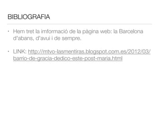 BIBLIOGRAFIA
• Hem tret la imformació de la pàgina web: la Barcelona
d'abans, d'avui i de sempre.
• LINK: http://mtvo-lasmentiras.blogspot.com.es/2012/03/
barrio-de-gracia-dedico-este-post-maria.html
 