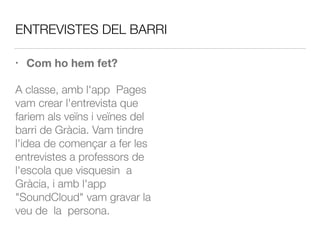 ENTREVISTES DEL BARRI
• Com ho hem fet?
A classe, amb l'app Pages
vam crear l'entrevista que
fariem als veïns i veïnes del
barri de Gràcia. Vam tindre
l'idea de començar a fer les
entrevistes a professors de
l'escola que visquesin a
Gràcia, i amb l'app
"SoundCloud" vam gravar la
veu de la persona.
 