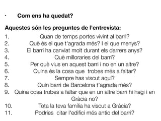 • Com ens ha quedat?













Aquestes són les preguntes de l'entrevista:
1. Quan de temps portes vivint al barri?
2. Què és el que t'agrada més? I el que menys?
3. El barri ha canviat molt durant els darrers anys?
4. Què milloraries del barri?
5. Per què vius en aquest barri i no en un altre?
6. Quina és la cosa que trobes més a faltar?
7. Sempre has viscut aquí?
8. Quin barri de Barcelona t'agrada més?
9. Quina cosa trobes a faltar que en un altre barri hi hagi i en
Gràcia no?
10. Tota la teva família ha viscut a Gràcia?
11. Podries citar l'ediﬁci més antic del barri?
 
