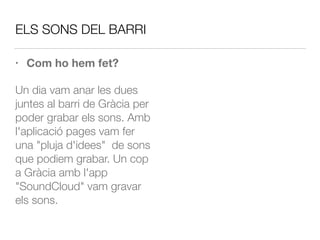 ELS SONS DEL BARRI
• Com ho hem fet?
Un dia vam anar les dues
juntes al barri de Gràcia per
poder grabar els sons. Amb
l'aplicació pages vam fer
una "pluja d'idees" de sons
que podiem grabar. Un cop
a Gràcia amb l'app
"SoundCloud" vam gravar
els sons.
 