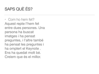SAPS QUÈ ÉS?
• Com ho hem fet?
Aquest repte l'hem fet
entre dues persones. Una
persona ha buscat
imatges i ha pensat
preguntes, i l'altre també
ha pensat les preguntes i
ha omplert el Keynote .
Ens ha quedat molt bé.
Creiem que és el millor.
 