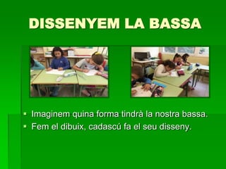 DISSENYEM LA BASSA
 Imaginem quina forma tindrà la nostra bassa.
 Fem el dibuix, cadascú fa el seu disseny.
 