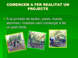 COMENCEM A FER REALITAT UN
PROJECTE
 A la jornada de tardor, pares, mares,
alumnes i mestres vam començar a fer
un gran forat.
 