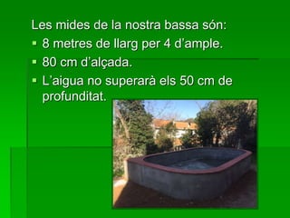 Les mides de la nostra bassa són:
 8 metres de llarg per 4 d’ample.
 80 cm d’alçada.
 L’aigua no superarà els 50 cm de
profunditat.
 
