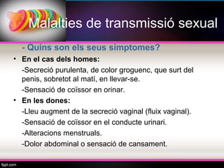 Malalties de transmissió sexual
  - Quins son els seus símptomes?
• En el cas dels homes:
  -Secreció purulenta, de color groguenc, que surt del
  penis, sobretot al matí, en llevar-se.
  -Sensació de coïssor en orinar.
• En les dones:
  -Lleu augment de la secreció vaginal (fluix vaginal).
  -Sensació de coïssor en el conducte urinari.
  -Alteracions menstruals.
  -Dolor abdominal o sensació de cansament.
 