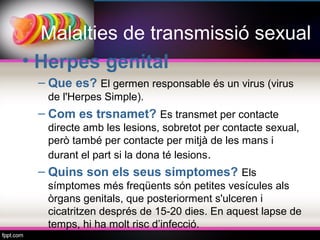 Malalties de transmissió sexual
• Herpes genital
 – Que es? El germen responsable és un virus (virus
  de l'Herpes Simple).
 – Com es trsnamet? Es transmet per contacte
  directe amb les lesions, sobretot per contacte sexual,
  però també per contacte per mitjà de les mans i
  durant el part si la dona té lesions.
 – Quins son els seus simptomes? Els
  símptomes més freqüents són petites vesícules als
  òrgans genitals, que posteriorment s'ulceren i
  cicatritzen després de 15-20 dies. En aquest lapse de
  temps, hi ha molt risc d’infecció.
 