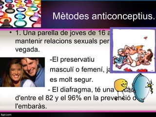 Mètodes anticonceptius.
• 1. Una parella de joves de 16 anys que vol
  mantenir relacions sexuals per primera
  vegada.
•              -El preservatiu
               masculí o femení, ja que
               es molt segur.
              - El diafragma, té una eficàcia
  d'entre el 82 y el 96% en la prevenció de
  l'embaràs.
 