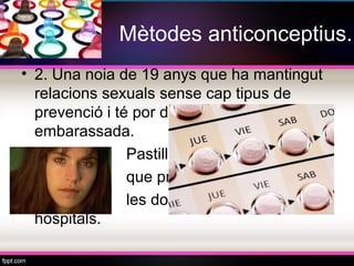 Mètodes anticonceptius.
• 2. Una noia de 19 anys que ha mantingut
  relacions sexuals sense cap tipus de
  prevenció i té por d’haver quedat
  embarassada.
•               Pastilles o píndoles, es tenen
•               que prendre durant un mes,
•               les donen gratis als
  hospitals.
 